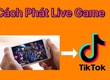 Cách Live Game Trên Tiktok Trên Điện Thoại, Máy Tính 
