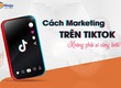 Tổng hợp các cách marketing trên Tiktok không bao giờ lỗi thời 
